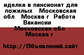 Cиделка в пансионат для пожилых - Московская обл., Москва г. Работа » Вакансии   . Московская обл.,Москва г.